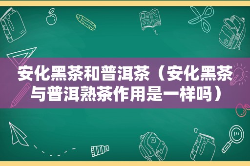 安化黑茶和普洱茶（安化黑茶与普洱熟茶作用是一样吗）