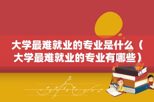 大学最难就业的专业是什么（大学最难就业的专业有哪些）