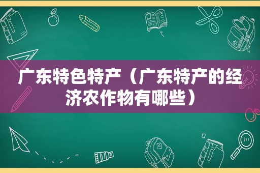 广东特色特产（广东特产的经济农作物有哪些）