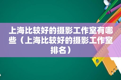 上海比较好的摄影工作室有哪些（上海比较好的摄影工作室排名）