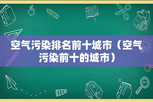 空气污染排名前十城市（空气污染前十的城市）