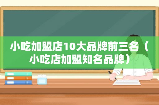 小吃加盟店10大品牌前三名（小吃店加盟知名品牌）