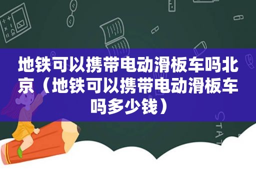 地铁可以携带电动滑板车吗北京（地铁可以携带电动滑板车吗多少钱）