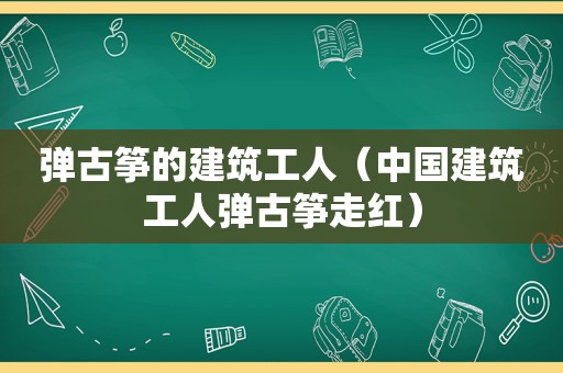 弹古筝的建筑工人（中国建筑工人弹古筝走红）