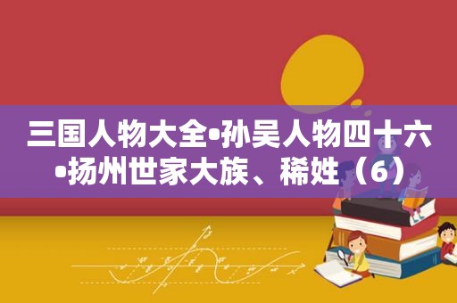 三国人物大全•孙吴人物四十六•扬州世家大族、稀姓（6）