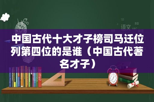 中国古代十大才子榜司马迁位列第四位的是谁（中国古代著名才子）