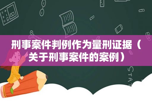 刑事案件判例作为量刑证据（关于刑事案件的案例）