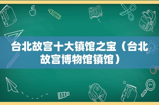 台北故宫十大镇馆之宝（台北故宫博物馆镇馆）