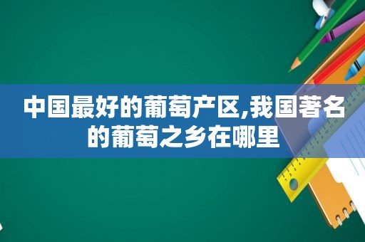 中国最好的葡萄产区,我国著名的葡萄之乡在哪里