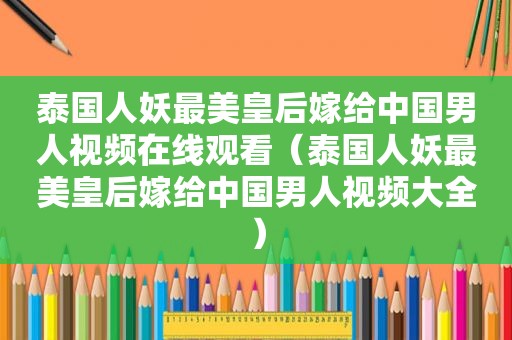 泰国人妖最美皇后嫁给中国男人视频在线观看（泰国人妖最美皇后嫁给中国男人视频大全）