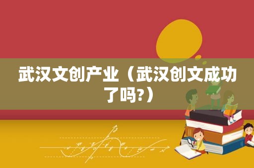 武汉文创产业（武汉创文成功了吗?）