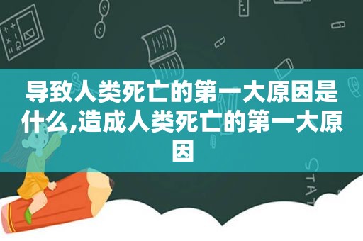 导致人类死亡的第一大原因是什么,造成人类死亡的第一大原因