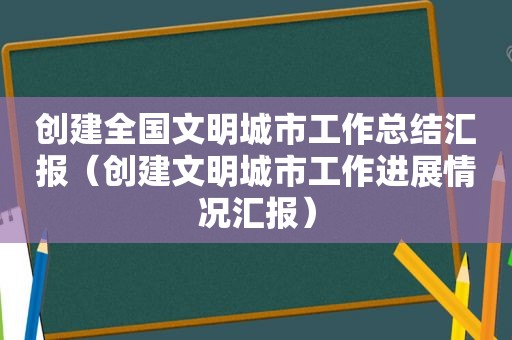 创建全国文明城市工作总结汇报（创建文明城市工作进展情况汇报）