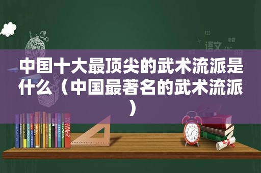 中国十大最顶尖的武术流派是什么（中国最著名的武术流派）