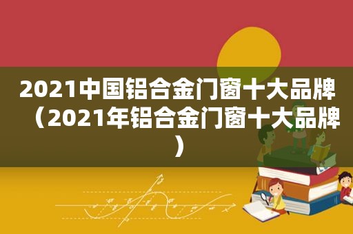 2021中国铝合金门窗十大品牌（2021年铝合金门窗十大品牌）