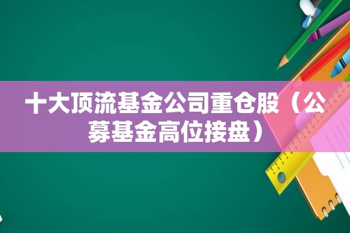 十大顶流基金公司重仓股（公募基金高位接盘）