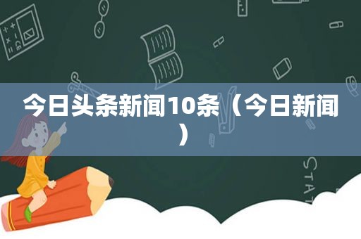 今日头条新闻10条（今日新闻）