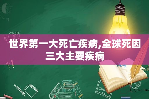 世界第一大死亡疾病,全球死因三大主要疾病