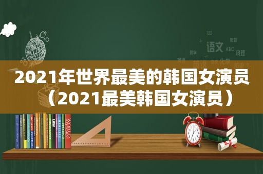 2021年世界最美的韩国女演员（2021最美韩国女演员）