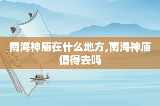 南海神庙在什么地方,南海神庙值得去吗