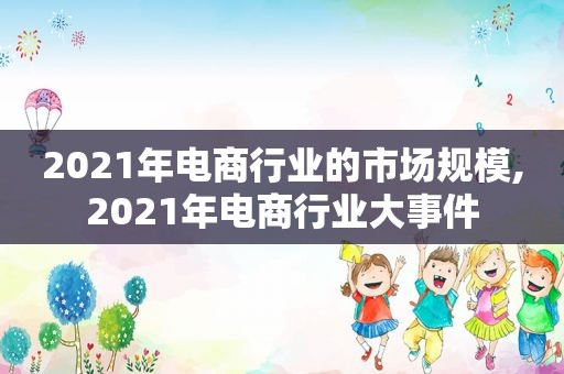 2021年电商行业的市场规模,2021年电商行业大事件