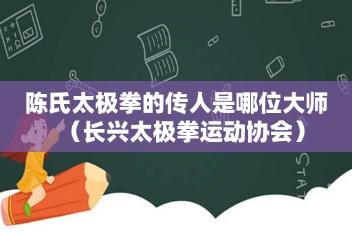 陈氏太极拳的传人是哪位大师（长兴太极拳运动协会）