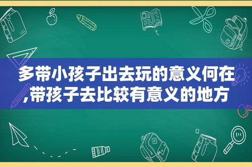 多带小孩子出去玩的意义何在,带孩子去比较有意义的地方