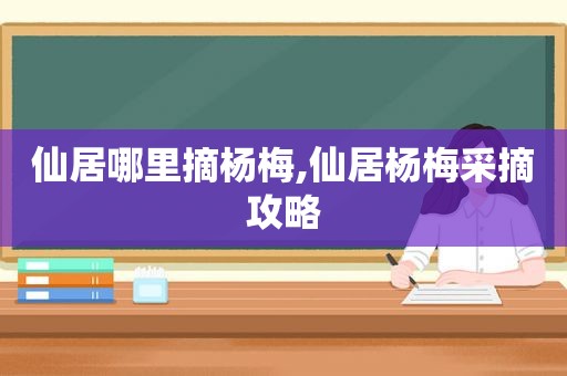 仙居哪里摘杨梅,仙居杨梅采摘攻略