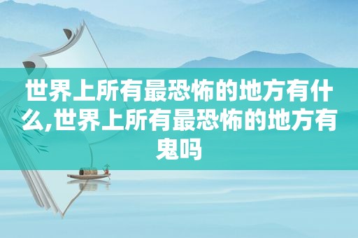 世界上所有最恐怖的地方有什么,世界上所有最恐怖的地方有鬼吗