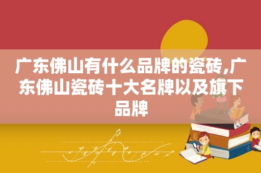 广东佛山有什么品牌的瓷砖,广东佛山瓷砖十大名牌以及旗下品牌