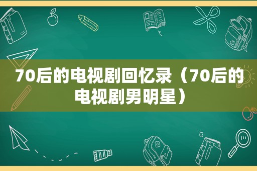 70后的电视剧回忆录（70后的电视剧男明星）