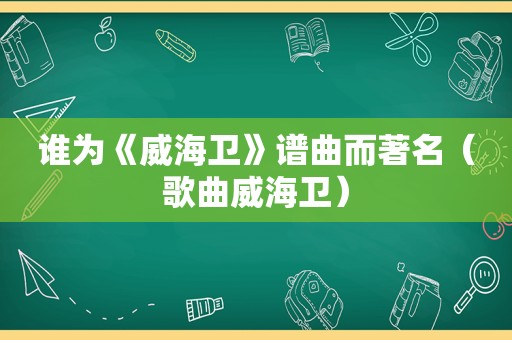 谁为《威海卫》谱曲而著名（歌曲威海卫）