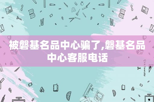 被磐基名品中心骗了,磐基名品中心客服电话