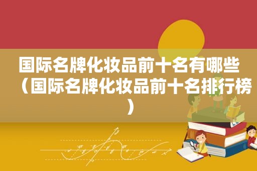 国际名牌化妆品前十名有哪些（国际名牌化妆品前十名排行榜）