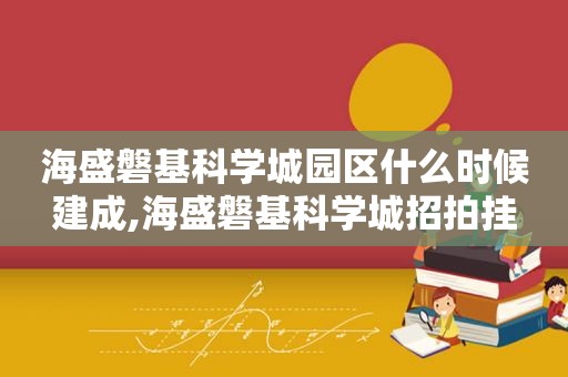 海盛磐基科学城园区什么时候建成,海盛磐基科学城招拍挂