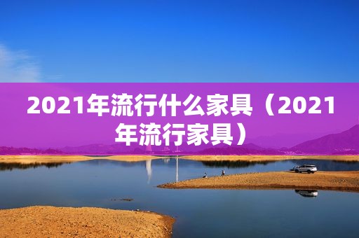 2021年流行什么家具（2021年流行家具）