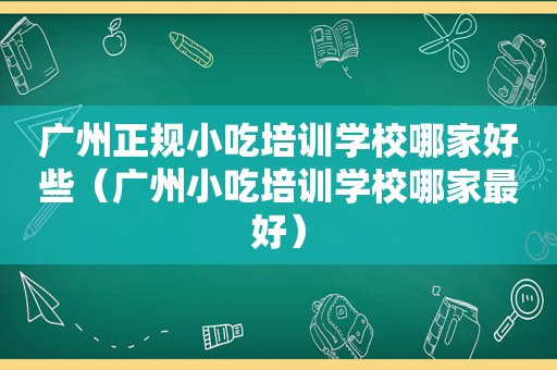 广州正规小吃培训学校哪家好些（广州小吃培训学校哪家最好）