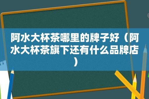 阿水大杯茶哪里的牌子好（阿水大杯茶旗下还有什么品牌店）