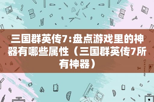 三国群英传7:盘点游戏里的神器有哪些属性（三国群英传7所有神器）