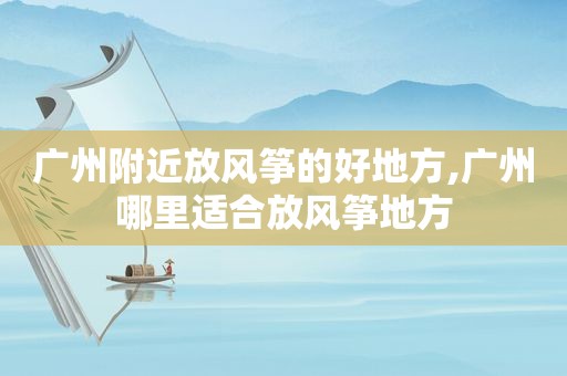 广州附近放风筝的好地方,广州哪里适合放风筝地方