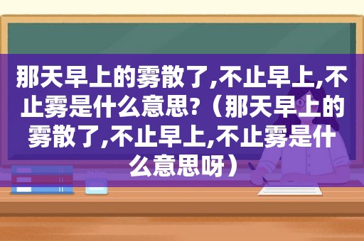 那天早上的雾散了,不止早上,不止雾是什么意思?（那天早上的雾散了,不止早上,不止雾是什么意思呀）