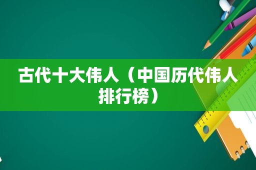 古代十大伟人（中国历代伟人排行榜）