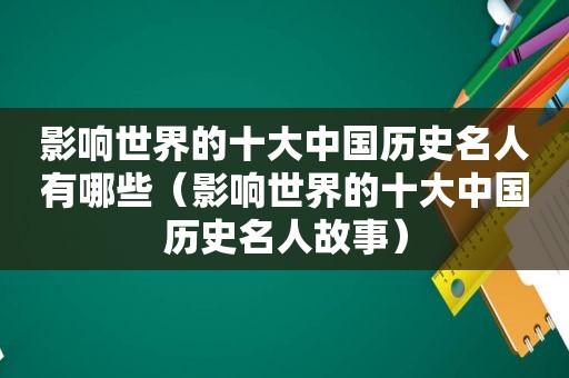 影响世界的十大中国历史名人有哪些（影响世界的十大中国历史名人故事）