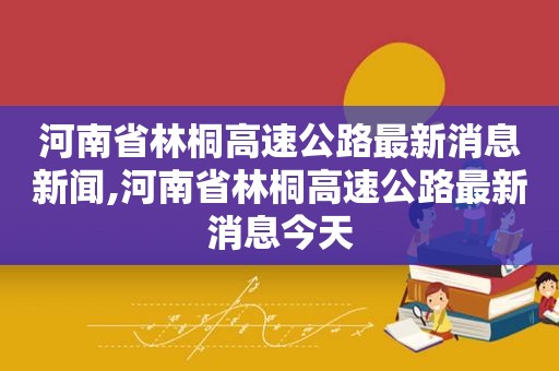 河南省林桐高速公路最新消息新闻,河南省林桐高速公路最新消息今天