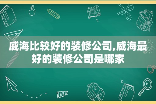 威海比较好的装修公司,威海最好的装修公司是哪家