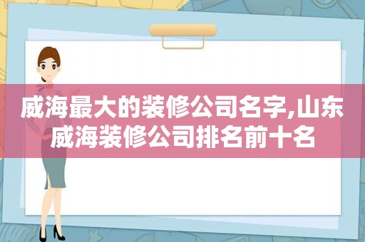 威海最大的装修公司名字,山东威海装修公司排名前十名