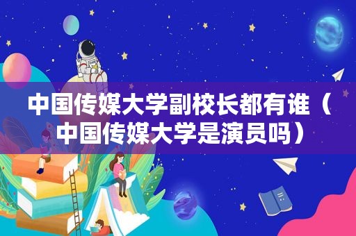 中国传媒大学副校长都有谁（中国传媒大学是演员吗）