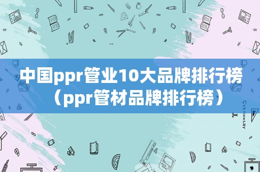 中国ppr管业10大品牌排行榜（ppr管材品牌排行榜）