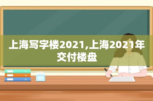 上海写字楼2021,上海2021年交付楼盘