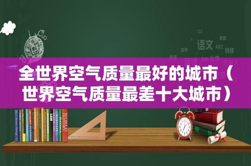 全世界空气质量最好的城市（世界空气质量最差十大城市）